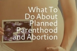 What To Do About Planned Parenthood and Abortion
