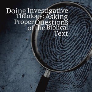 Doing Investigative Theology: Asking Proper Questions of the Biblical Text